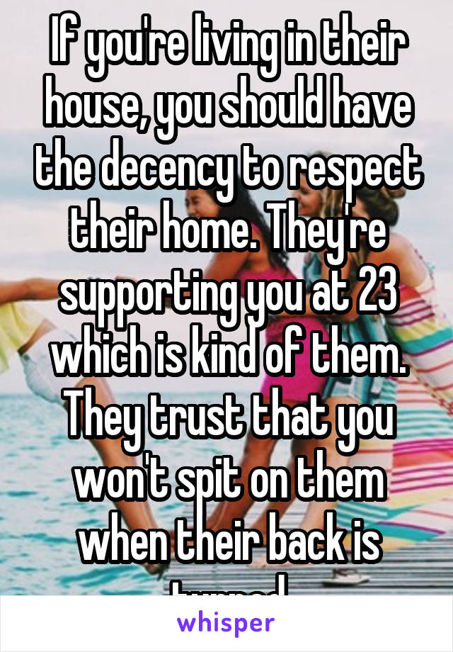 If you're living in their house, you should have the decency to respect their home. They're supporting you at 23 which is kind of them. They trust that you won't spit on them when their back is turned