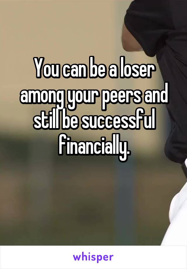 You can be a loser among your peers and still be successful financially.

