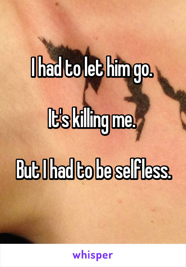 I had to let him go. 

It's killing me. 

But I had to be selfless. 