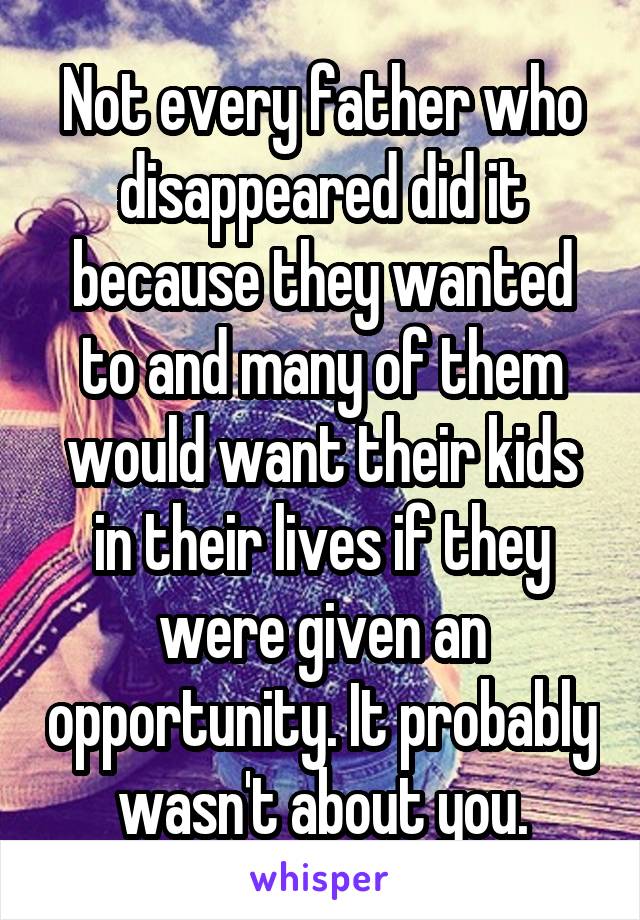 Not every father who disappeared did it because they wanted to and many of them would want their kids in their lives if they were given an opportunity. It probably wasn't about you.