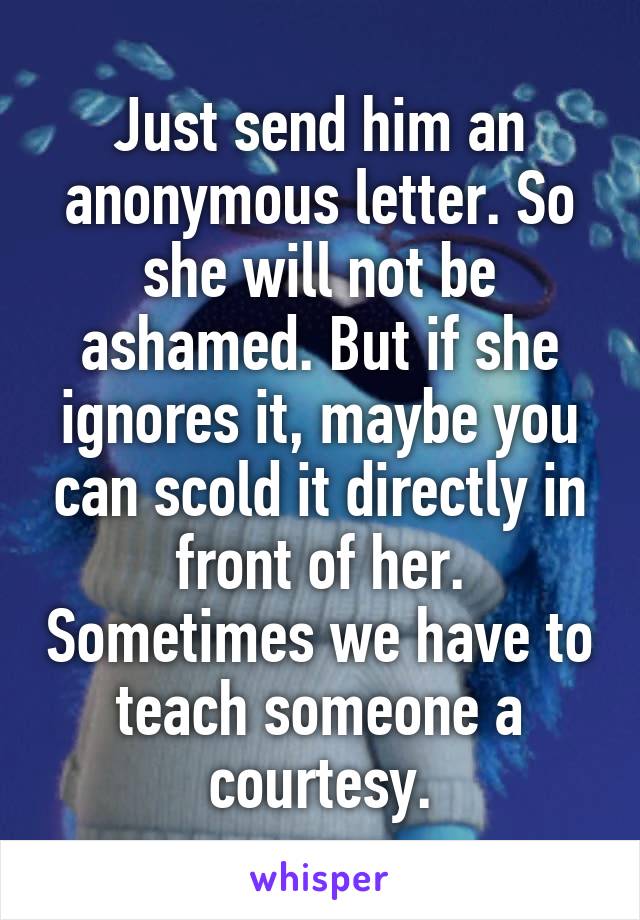 Just send him an anonymous letter. So she will not be ashamed. But if she ignores it, maybe you can scold it directly in front of her. Sometimes we have to teach someone a courtesy.