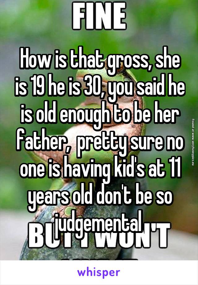 How is that gross, she is 19 he is 30, you said he is old enough to be her father,  pretty sure no one is having kid's at 11 years old don't be so judgemental 