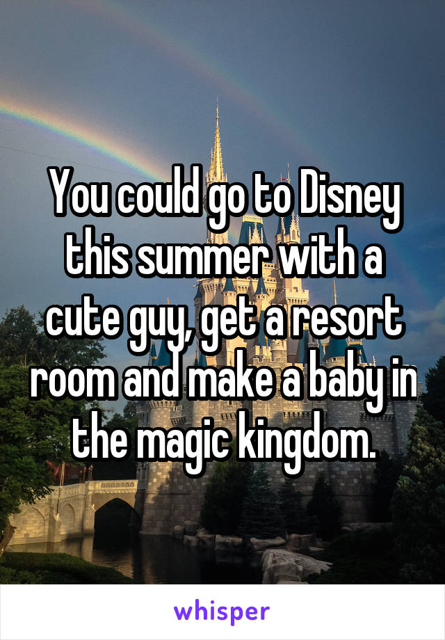 You could go to Disney this summer with a cute guy, get a resort room and make a baby in the magic kingdom.