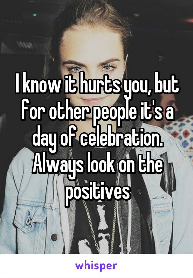 I know it hurts you, but for other people it's a day of celebration. Always look on the positives
