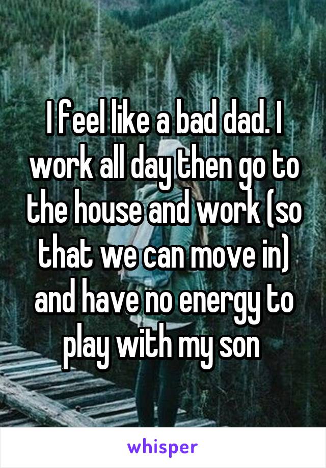 I feel like a bad dad. I work all day then go to the house and work (so that we can move in) and have no energy to play with my son 