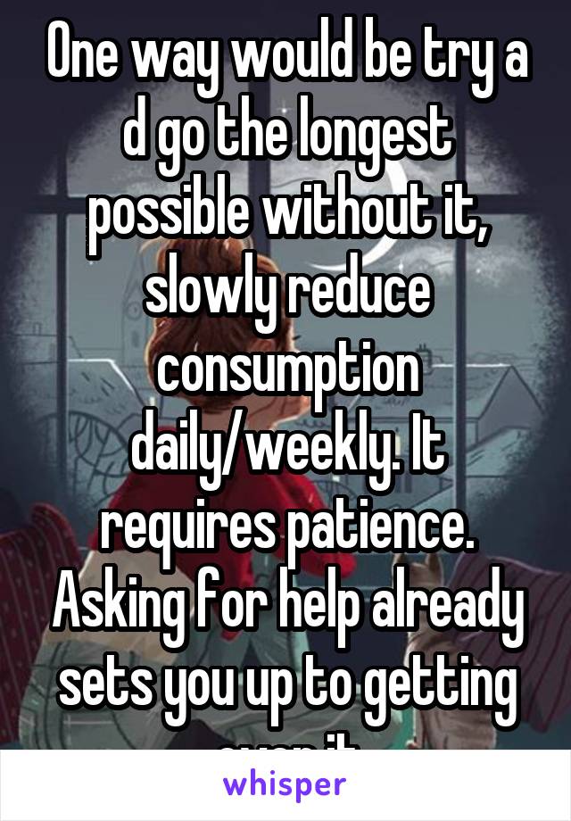 One way would be try a d go the longest possible without it, slowly reduce consumption daily/weekly. It requires patience. Asking for help already sets you up to getting over it