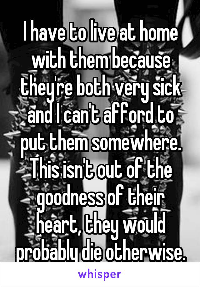 I have to live at home with them because they're both very sick and I can't afford to put them somewhere. This isn't out of the goodness of their heart, they would probably die otherwise.