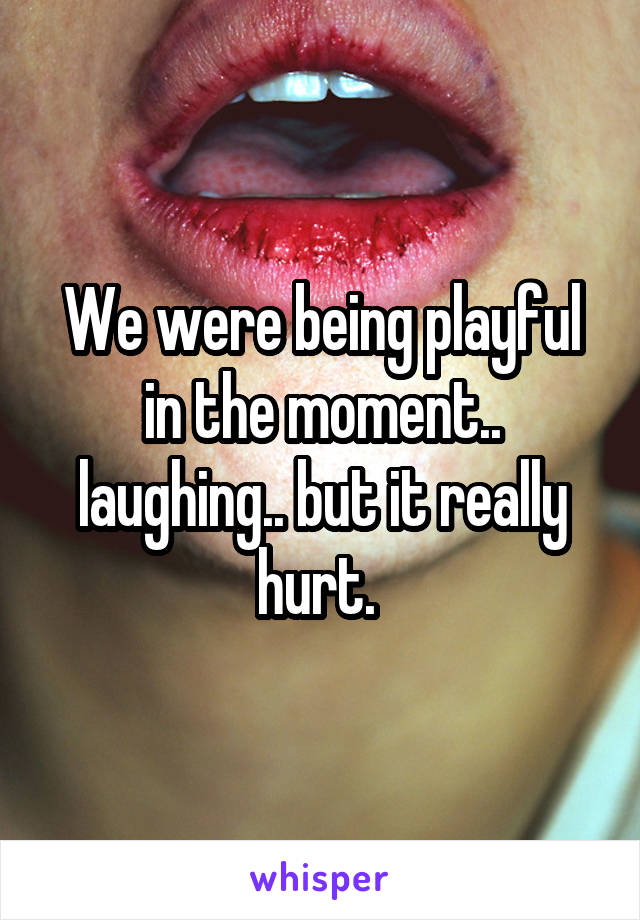 We were being playful in the moment.. laughing.. but it really hurt. 