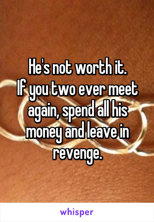 He's not worth it.
If you two ever meet again, spend all his money and leave in revenge.