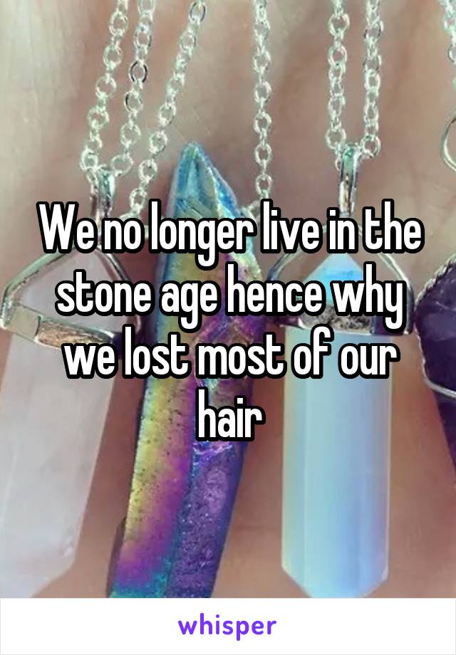 We no longer live in the stone age hence why we lost most of our hair