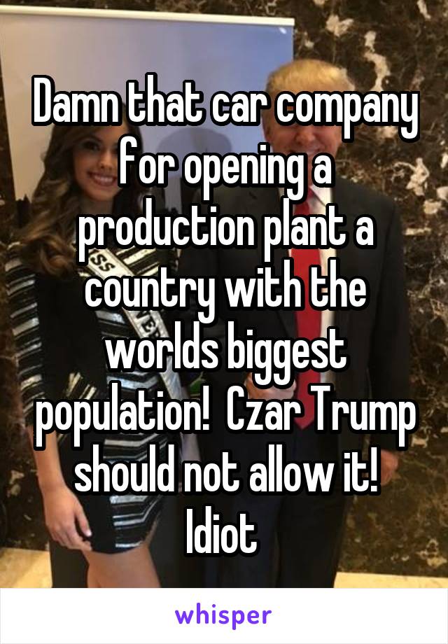 Damn that car company for opening a production plant a country with the worlds biggest population!  Czar Trump should not allow it!
Idiot 