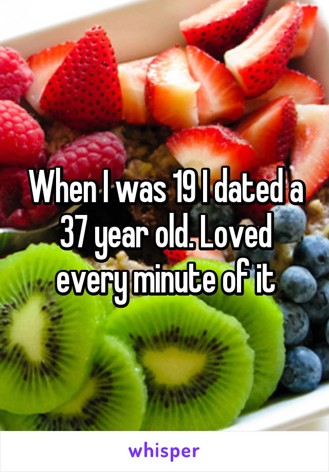 When I was 19 I dated a 37 year old. Loved every minute of it