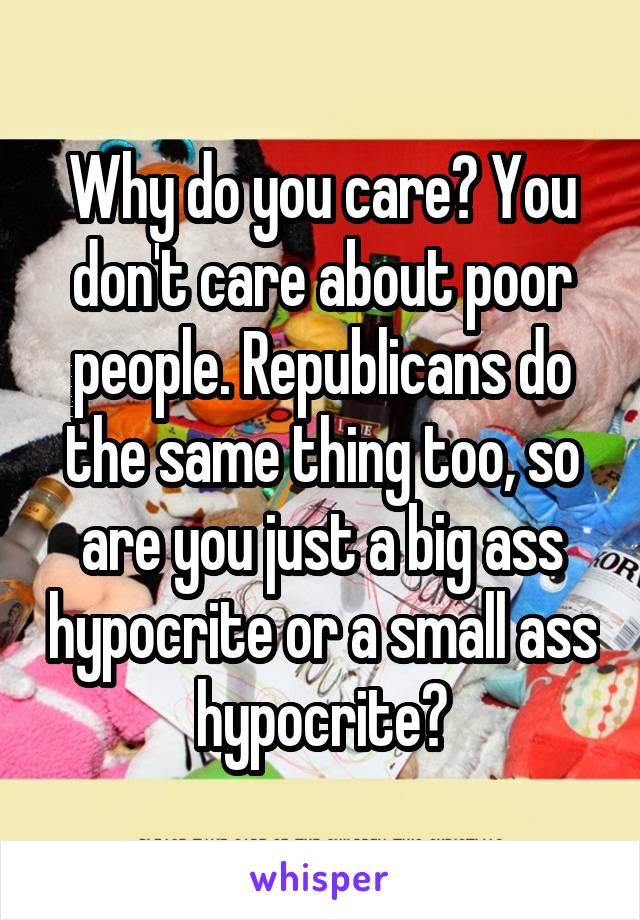 Why do you care? You don't care about poor people. Republicans do the same thing too, so are you just a big ass hypocrite or a small ass hypocrite?