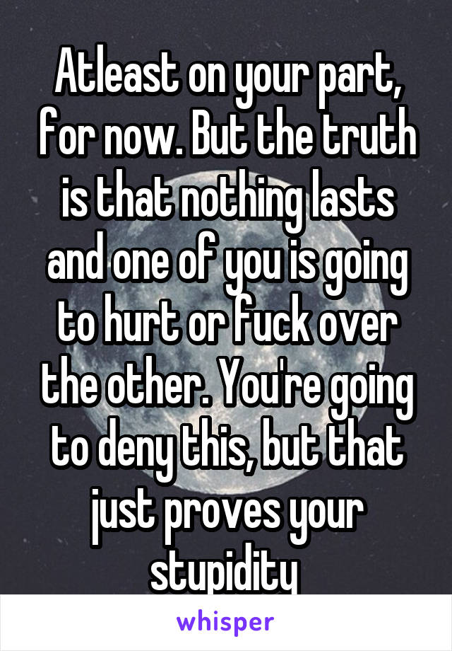 Atleast on your part, for now. But the truth is that nothing lasts and one of you is going to hurt or fuck over the other. You're going to deny this, but that just proves your stupidity 