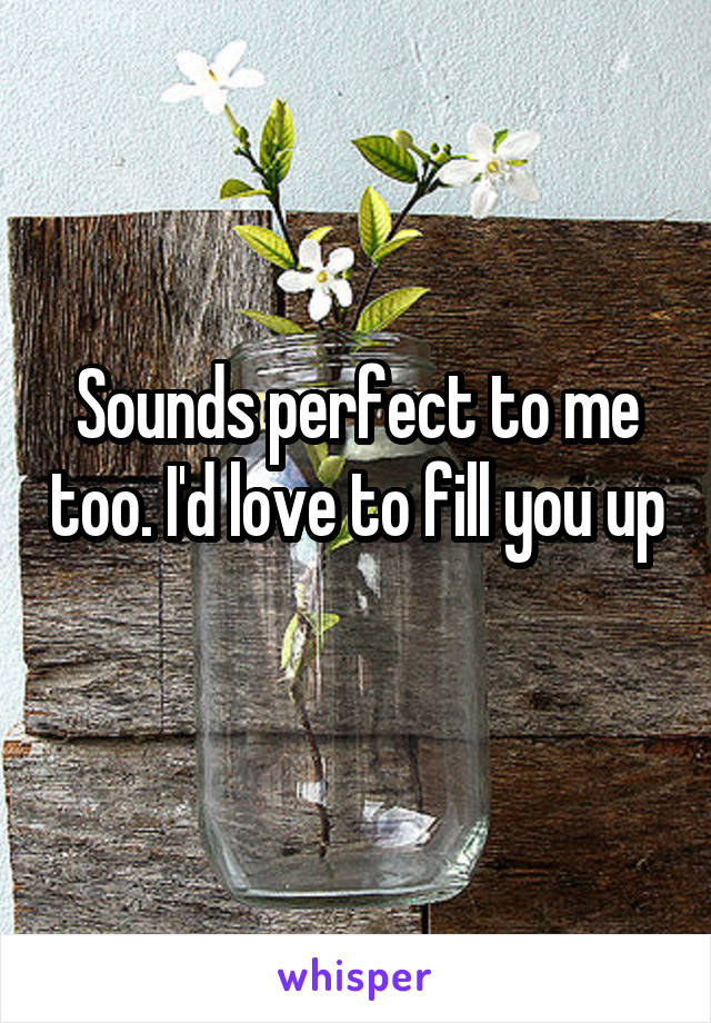 Sounds perfect to me too. I'd love to fill you up 