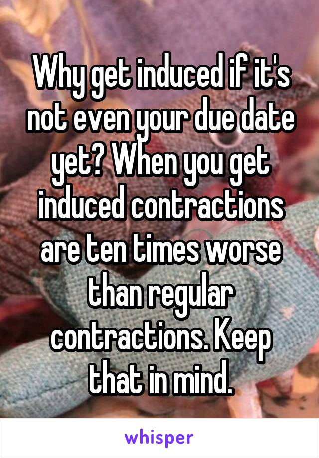 Why get induced if it's not even your due date yet? When you get induced contractions are ten times worse than regular contractions. Keep that in mind.
