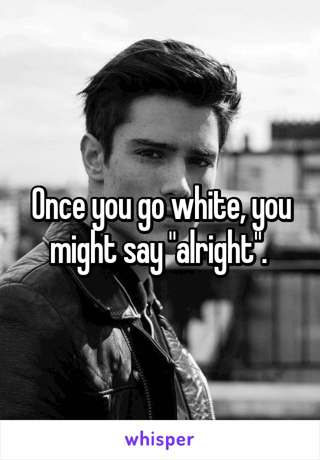Once you go white, you might say "alright". 