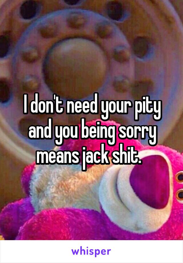 I don't need your pity and you being sorry means jack shit.  