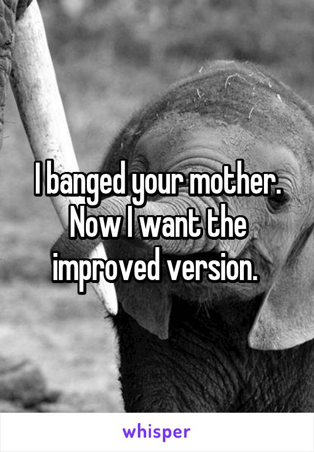 I banged your mother. Now I want the improved version. 