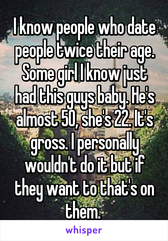 I know people who date people twice their age. Some girl I know just had this guys baby. He's almost 50, she's 22. It's gross. I personally wouldn't do it but if they want to that's on them. 