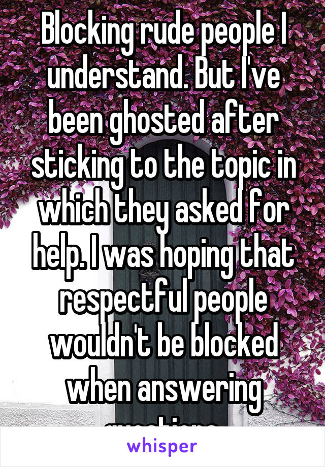 Blocking rude people I understand. But I've been ghosted after sticking to the topic in which they asked for help. I was hoping that respectful people wouldn't be blocked when answering questions.