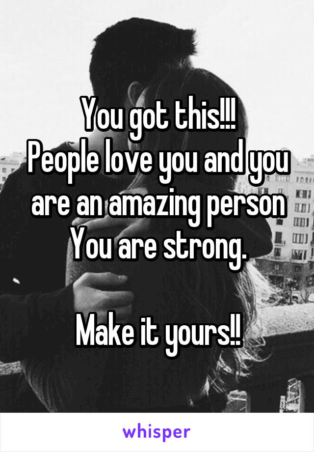 You got this!!!
People love you and you are an amazing person
You are strong.

Make it yours!!