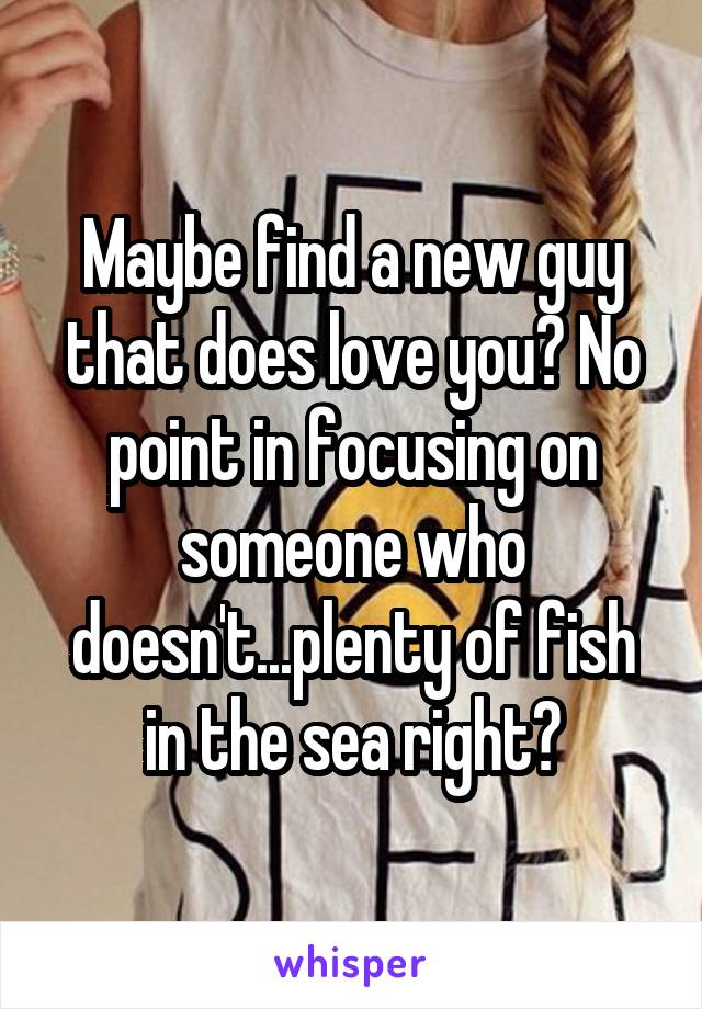 Maybe find a new guy that does love you? No point in focusing on someone who doesn't...plenty of fish in the sea right?