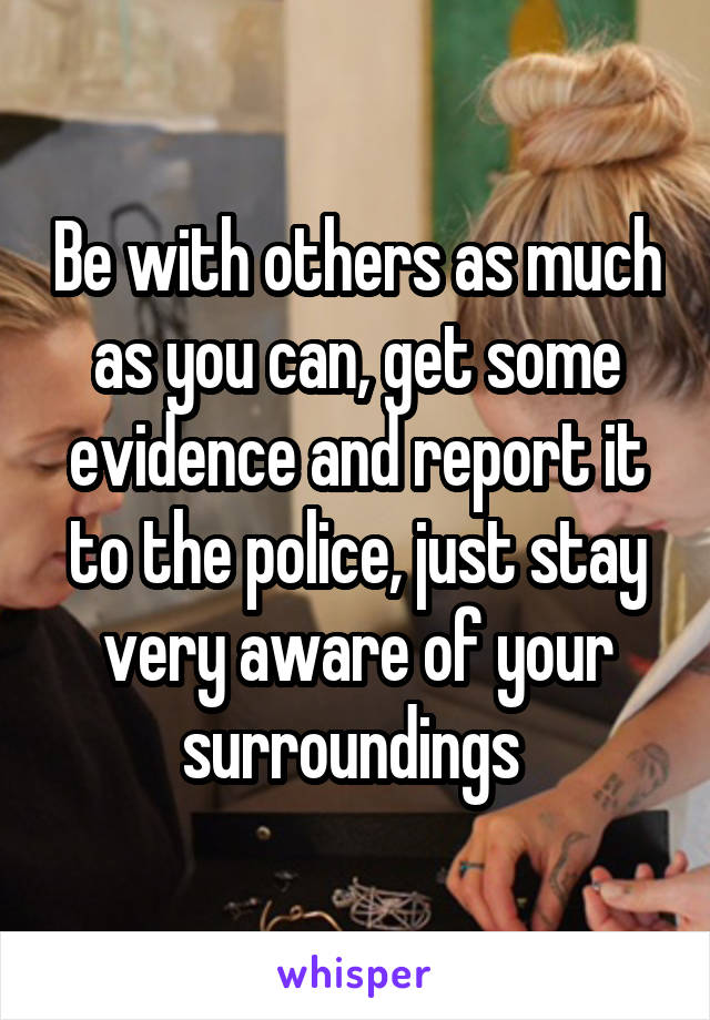 Be with others as much as you can, get some evidence and report it to the police, just stay very aware of your surroundings 