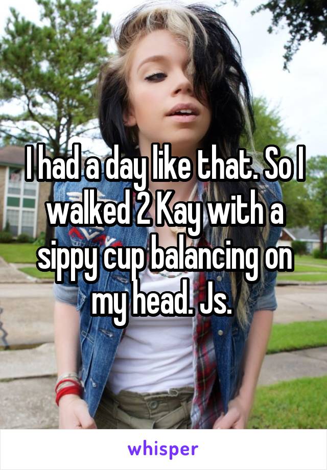 I had a day like that. So I walked 2 Kay with a sippy cup balancing on my head. Js. 