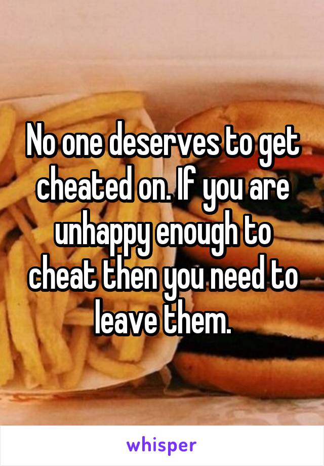 No one deserves to get cheated on. If you are unhappy enough to cheat then you need to leave them.