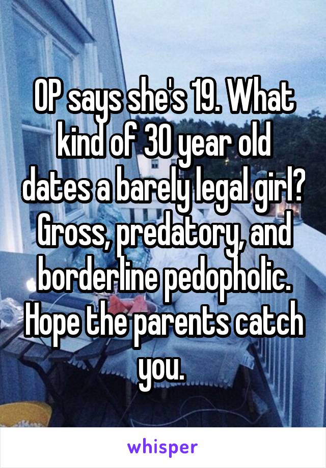 OP says she's 19. What kind of 30 year old dates a barely legal girl? Gross, predatory, and borderline pedopholic. Hope the parents catch you. 