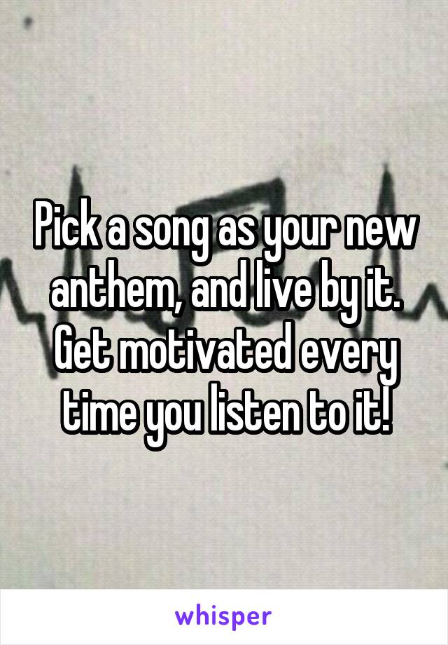 Pick a song as your new anthem, and live by it.
Get motivated every time you listen to it!
