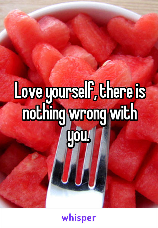Love yourself, there is nothing wrong with you. 