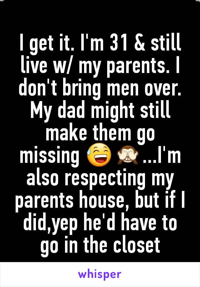 I get it. I'm 31 & still live w/ my parents. I don't bring men over. My dad might still make them go missing 😅🙈...I'm also respecting my parents house, but if I did,yep he'd have to go in the closet