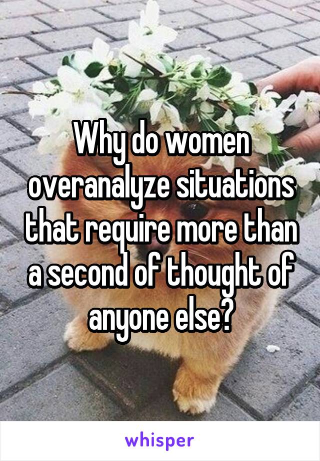 Why do women overanalyze situations that require more than a second of thought of anyone else?