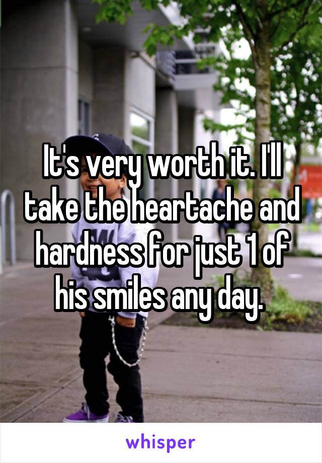 It's very worth it. I'll take the heartache and hardness for just 1 of his smiles any day. 