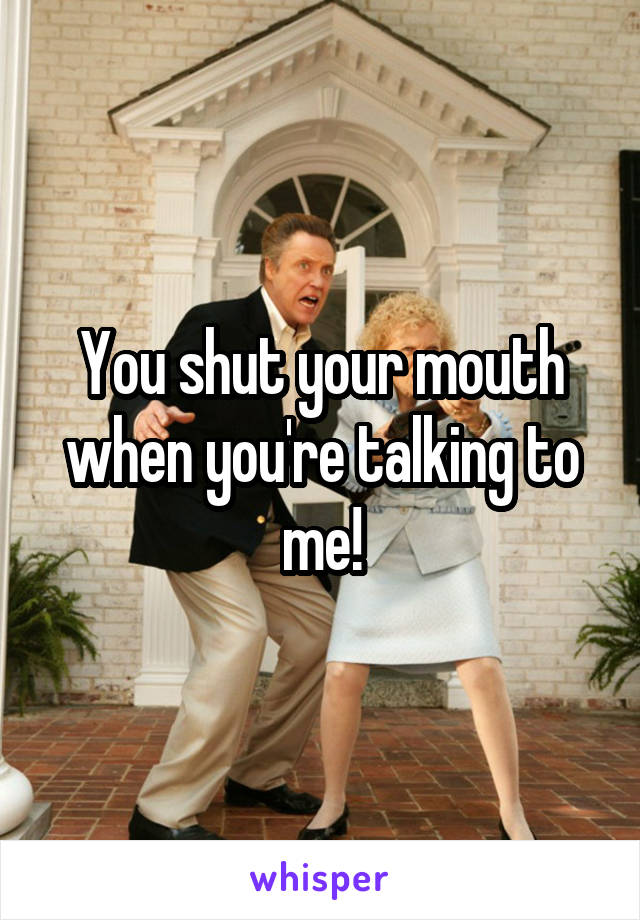 You shut your mouth when you're talking to me!