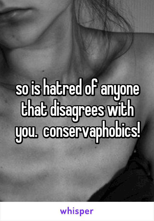 so is hatred of anyone that disagrees with you.  conservaphobics!