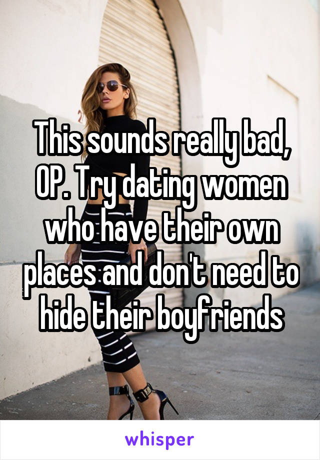 This sounds really bad, OP. Try dating women who have their own places and don't need to hide their boyfriends