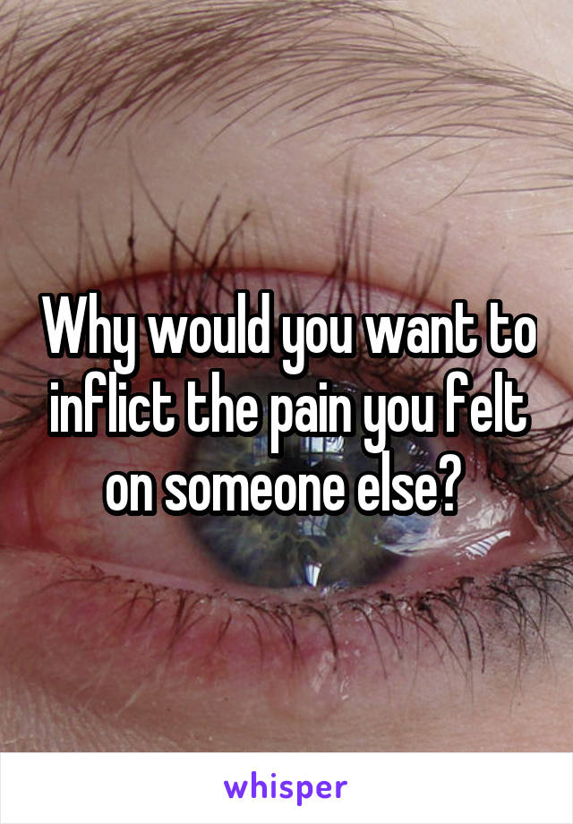 Why would you want to inflict the pain you felt on someone else? 