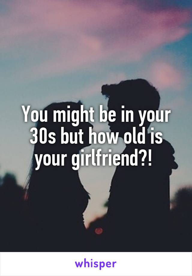 You might be in your 30s but how old is your girlfriend?! 