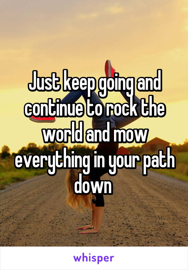 Just keep going and continue to rock the world and mow everything in your path down 