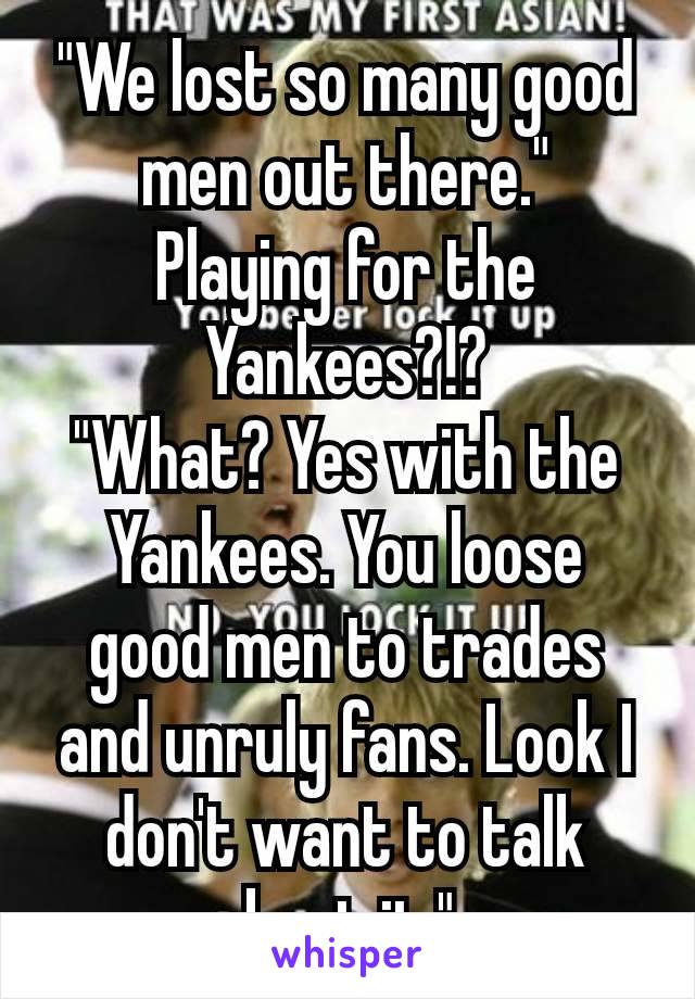 "We lost so many good men out there."
Playing for the Yankees?!?
"What? Yes with the Yankees. You loose good men to trades and unruly fans. Look I don't want to talk about it." 