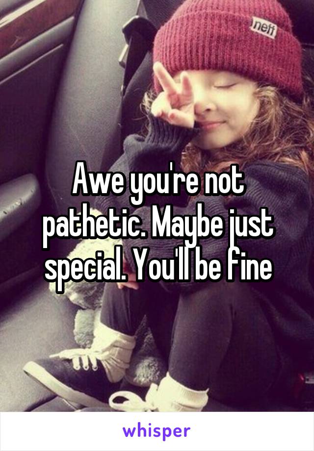 Awe you're not pathetic. Maybe just special. You'll be fine