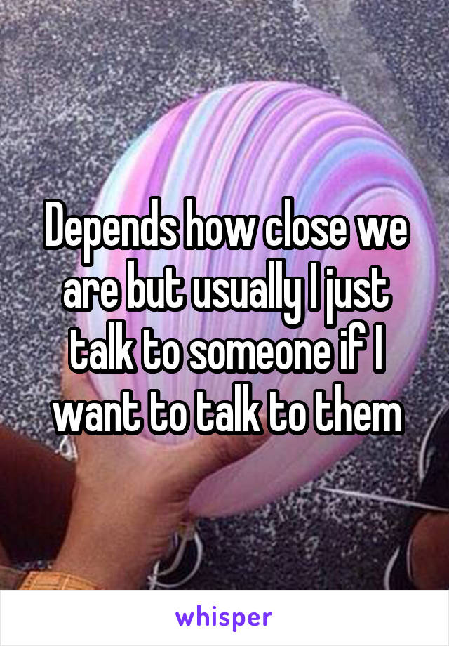 Depends how close we are but usually I just talk to someone if I want to talk to them
