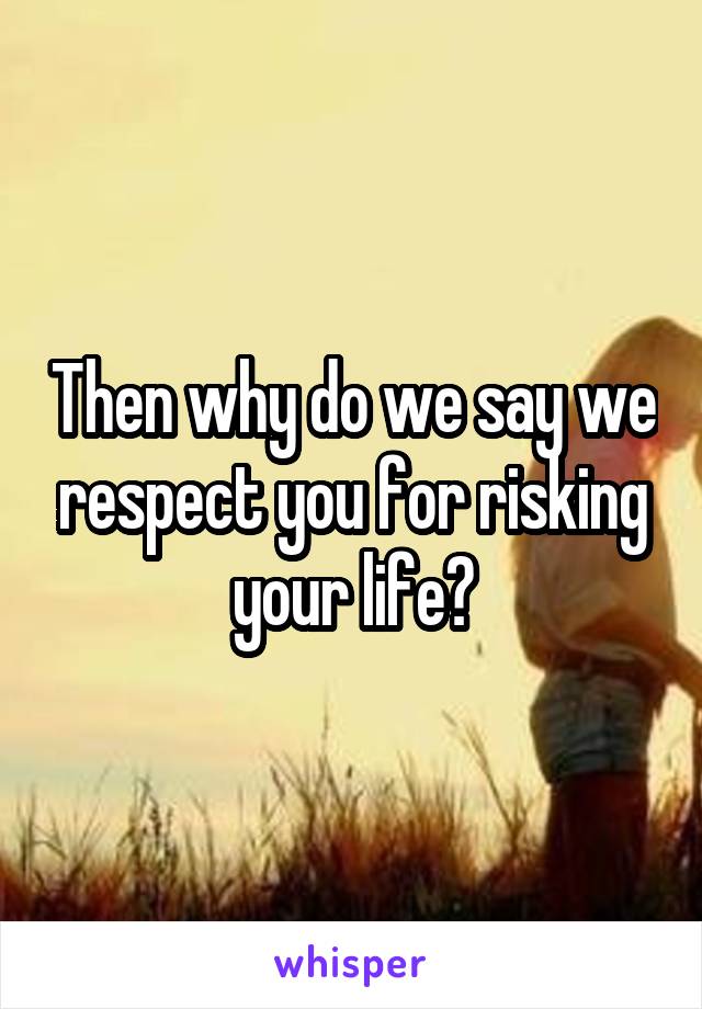 Then why do we say we respect you for risking your life?