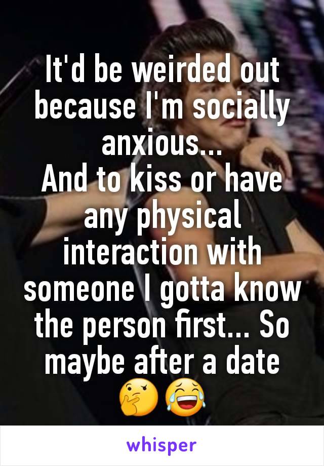 It'd be weirded out  because I'm socially anxious...
And to kiss or have any physical interaction with someone I gotta know the person first... So maybe after a date 🤔😂