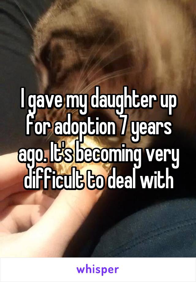 I gave my daughter up for adoption 7 years ago. It's becoming very difficult to deal with