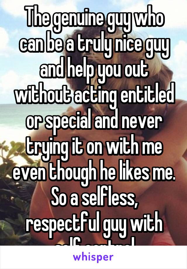 The genuine guy who can be a truly nice guy and help you out without acting entitled or special and never trying it on with me even though he likes me. So a selfless, respectful guy with self control
