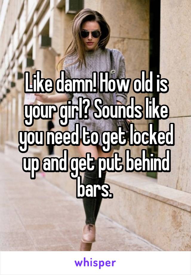 Like damn! How old is your girl? Sounds like you need to get locked up and get put behind bars. 